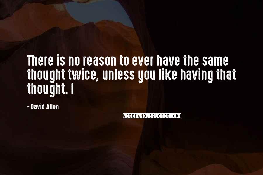 David Allen quotes: There is no reason to ever have the same thought twice, unless you like having that thought. I