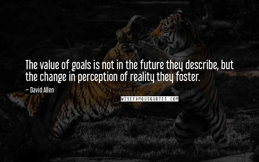 David Allen quotes: The value of goals is not in the future they describe, but the change in perception of reality they foster.