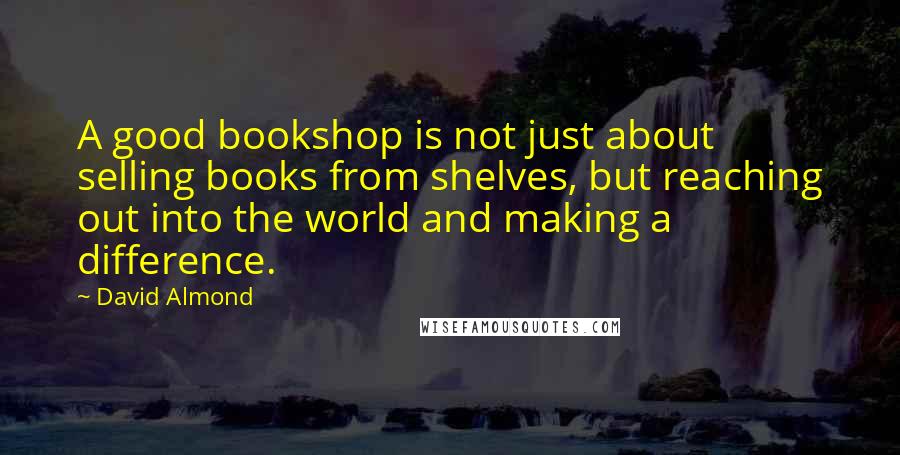 David Almond quotes: A good bookshop is not just about selling books from shelves, but reaching out into the world and making a difference.