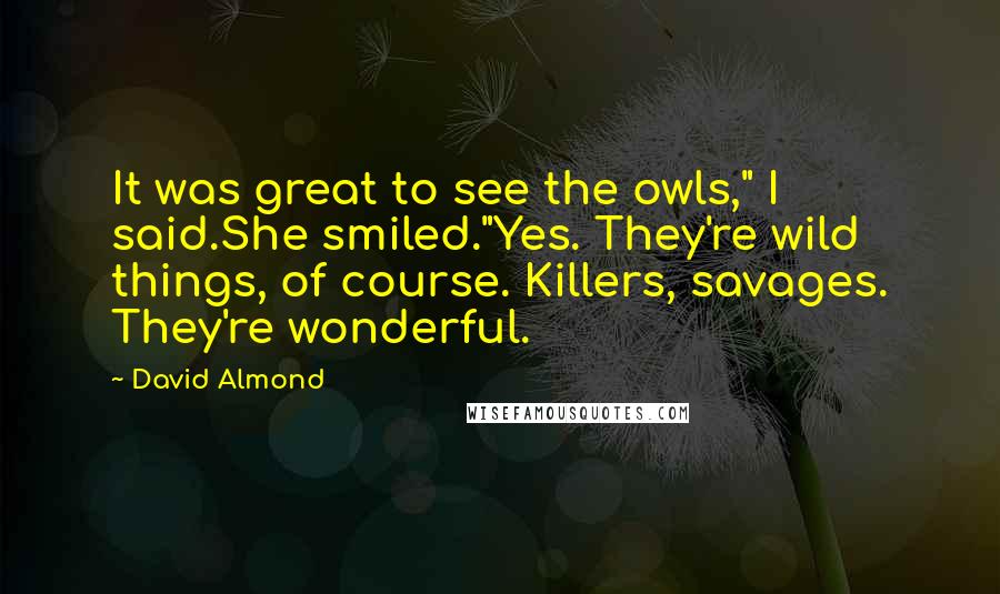 David Almond quotes: It was great to see the owls," I said.She smiled."Yes. They're wild things, of course. Killers, savages. They're wonderful.