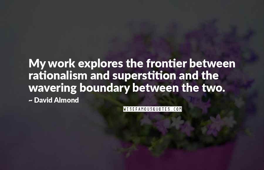 David Almond quotes: My work explores the frontier between rationalism and superstition and the wavering boundary between the two.