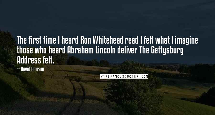 David Amram quotes: The first time I heard Ron Whitehead read I felt what I imagine those who heard Abraham Lincoln deliver The Gettysburg Address felt. David Amram quotes: The first time I heard Ron Whitehead read I felt what I imagine those who heard Abraham Lincoln deliver The Gettysburg Address felt.