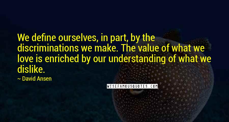 David Ansen quotes: We define ourselves, in part, by the discriminations we make. The value of what we love is enriched by our understanding of what we dislike. David Ansen quotes: We define ourselves, in part, by the discriminations we make. The value of what we love is enriched by our understanding of what we dislike.