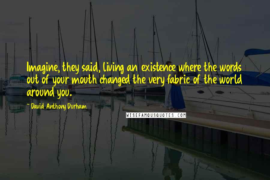 David Anthony Durham quotes: Imagine, they said, living an existence where the words out of your mouth changed the very fabric of the world around you.