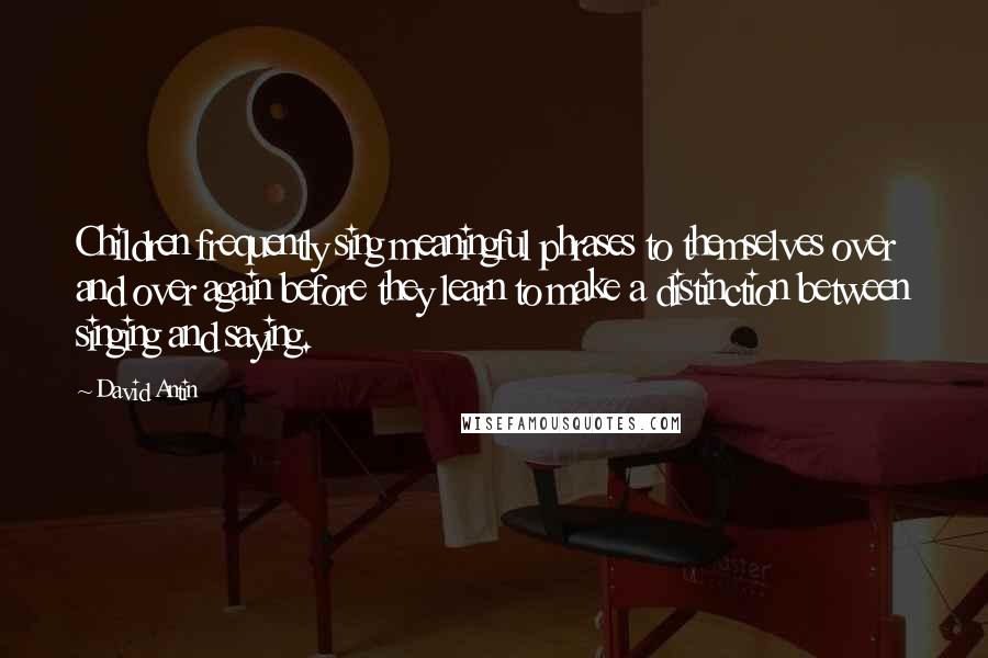 David Antin quotes: Children frequently sing meaningful phrases to themselves over and over again before they learn to make a distinction between singing and saying.