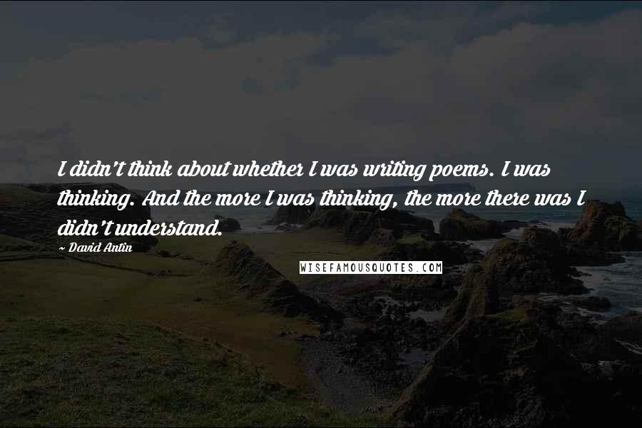 David Antin quotes: I didn't think about whether I was writing poems. I was thinking. And the more I was thinking, the more there was I didn't understand.