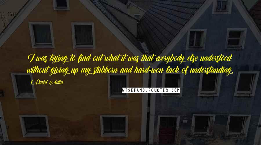 David Antin quotes: I was trying to find out what it was that everybody else understood without giving up my stubborn and hard-won lack of understanding.