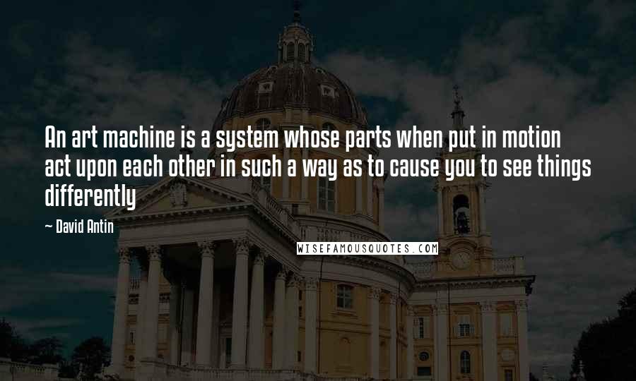 David Antin quotes: An art machine is a system whose parts when put in motion act upon each other in such a way as to cause you to see things differently