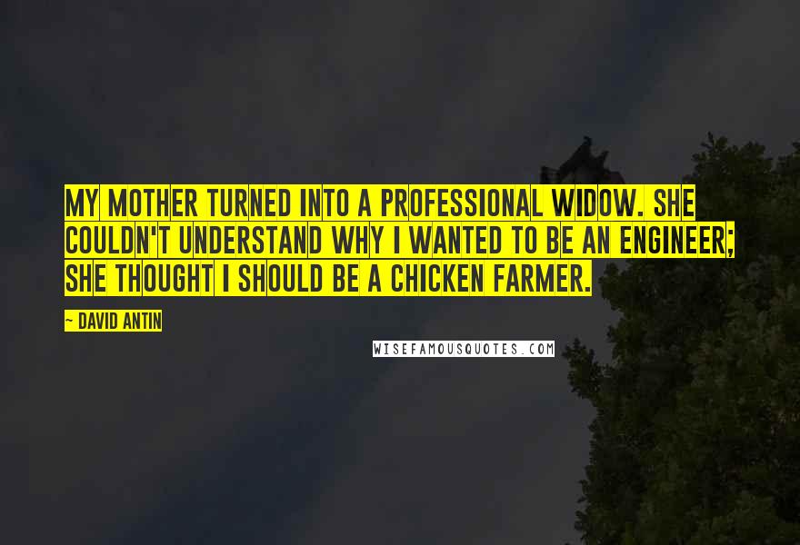 David Antin quotes: My mother turned into a professional widow. She couldn't understand why I wanted to be an engineer; she thought I should be a chicken farmer.