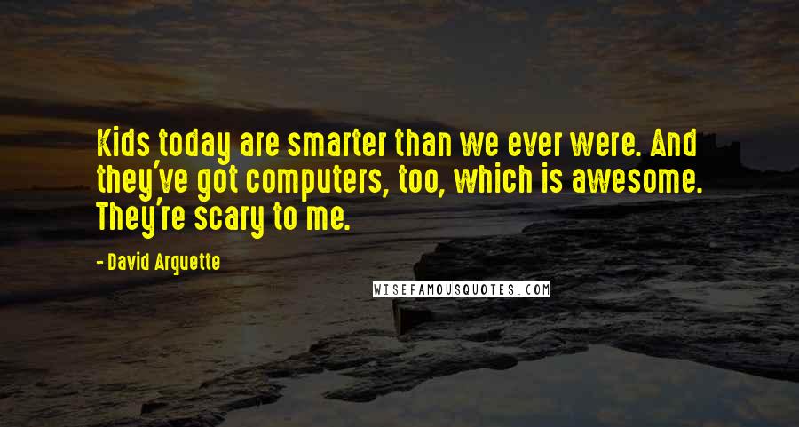 David Arquette quotes: Kids today are smarter than we ever were. And they've got computers, too, which is awesome. They're scary to me. David Arquette quotes: Kids today are smarter than we ever were. And they've got computers, too, which is awesome. They're scary to me.