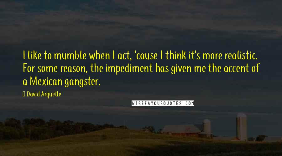 David Arquette quotes: I like to mumble when I act, 'cause I think it's more realistic. For some reason, the impediment has given me the accent of a Mexican gangster. David Arquette quotes: I like to mumble when I act, 'cause I think it's more realistic. For some reason, the impediment has given me the accent of a Mexican gangster.
