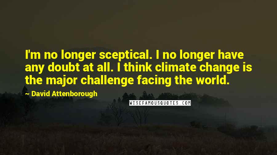 David Attenborough quotes: I'm no longer sceptical. I no longer have any doubt at all. I think climate change is the major challenge facing the world.