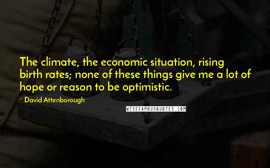 David Attenborough quotes: The climate, the economic situation, rising birth rates; none of these things give me a lot of hope or reason to be optimistic.
