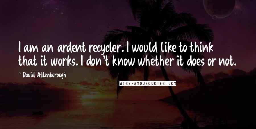 David Attenborough quotes: I am an ardent recycler. I would like to think that it works. I don't know whether it does or not.