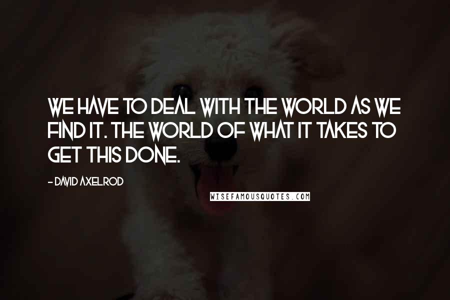 David Axelrod quotes: We have to deal with the world as we find it. The world of what it takes to get this done.