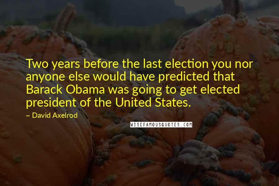 David Axelrod quotes: Two years before the last election you nor anyone else would have predicted that Barack Obama was going to get elected president of the United States.