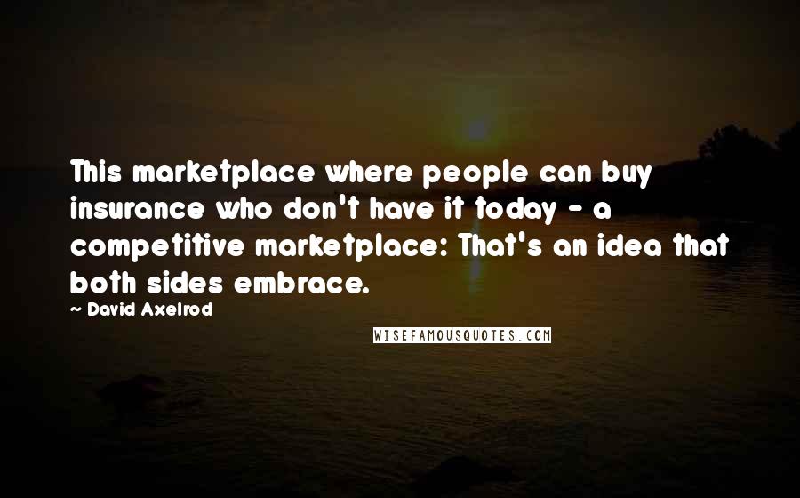 David Axelrod quotes: This marketplace where people can buy insurance who don't have it today - a competitive marketplace: That's an idea that both sides embrace.