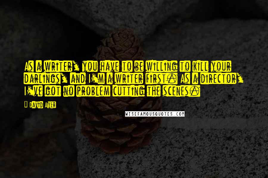 David Ayer quotes: As a writer, you have to be willing to kill your darlings, and I'm a writer first. As a director, I've got no problem cutting the scenes.
