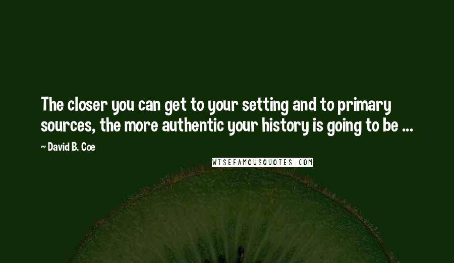 David B. Coe quotes: The closer you can get to your setting and to primary sources, the more authentic your history is going to be ...