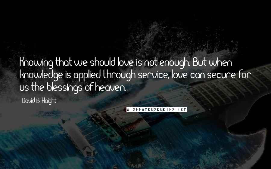 David B. Haight quotes: Knowing that we should love is not enough. But when knowledge is applied through service, love can secure for us the blessings of heaven. David B. Haight quotes: Knowing that we should love is not enough. But when knowledge is applied through service, love can secure for us the blessings of heaven.