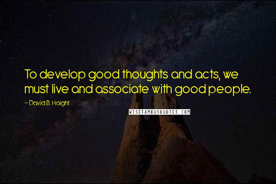David B. Haight quotes: To develop good thoughts and acts, we must live and associate with good people.