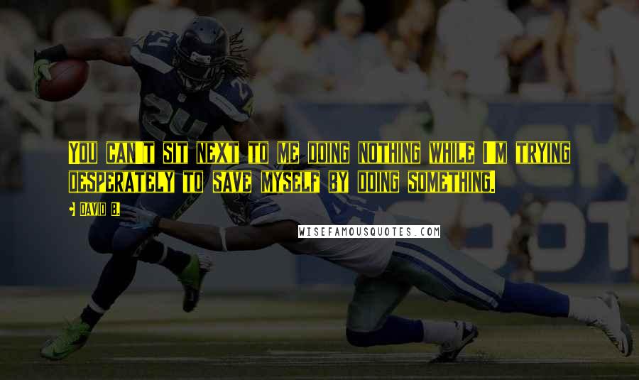 David B. quotes: You can't sit next to me doing nothing while I'm trying desperately to save myself by doing something.