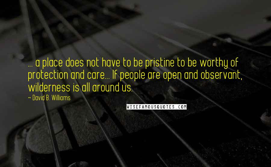 David B. Williams quotes: ... a place does not have to be pristine to be worthy of protection and care... If people are open and observant, wilderness is all around us. David B. Williams quotes: ... a place does not have to be pristine to be worthy of protection and care... If people are open and observant, wilderness is all around us.