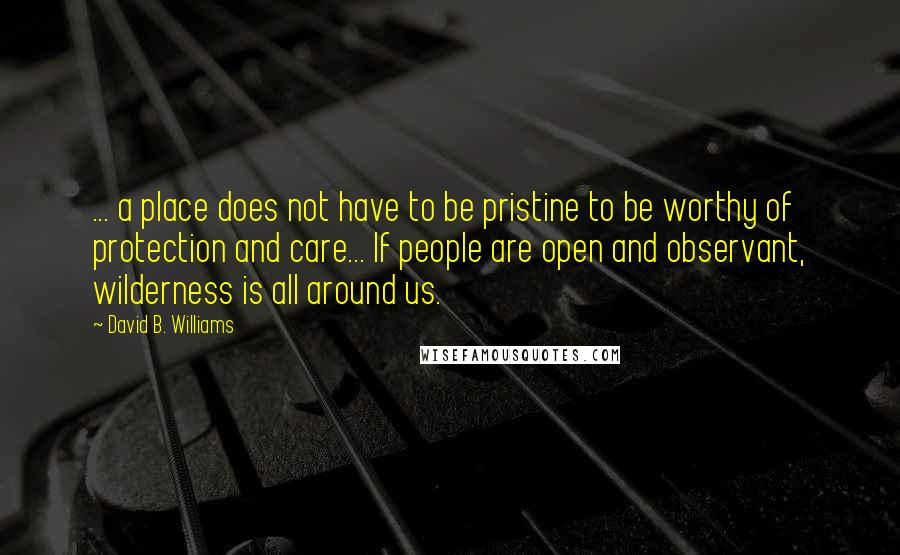 David B. Williams quotes: ... a place does not have to be pristine to be worthy of protection and care... If people are open and observant, wilderness is all around us.