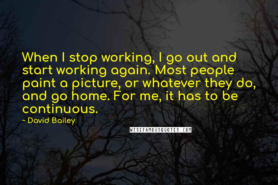 David Bailey quotes: When I stop working, I go out and start working again. Most people paint a picture, or whatever they do, and go home. For me, it has to be continuous.