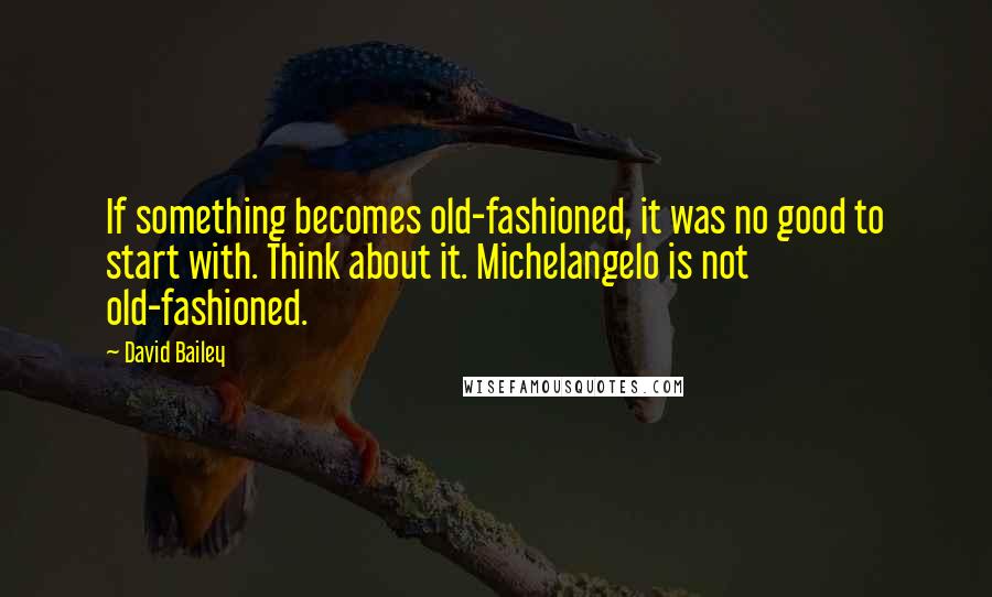 David Bailey quotes: If something becomes old-fashioned, it was no good to start with. Think about it. Michelangelo is not old-fashioned.
