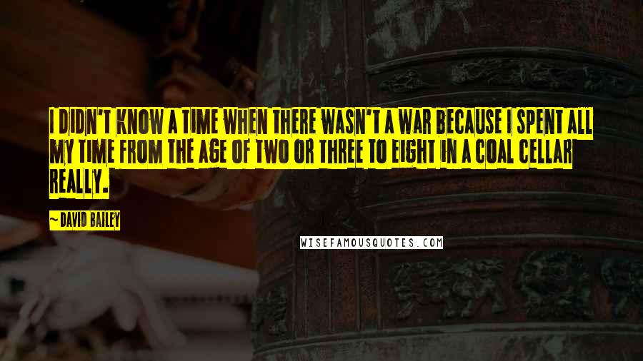David Bailey quotes: I didn't know a time when there wasn't a war because I spent all my time from the age of two or three to eight in a coal cellar really.