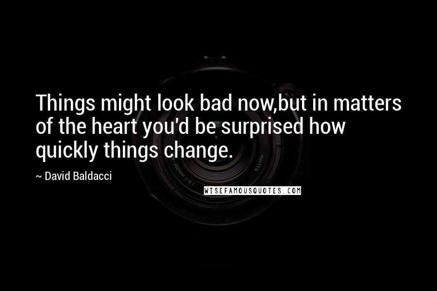 David Baldacci quotes: Things might look bad now,but in matters of the heart you'd be surprised how quickly things change.