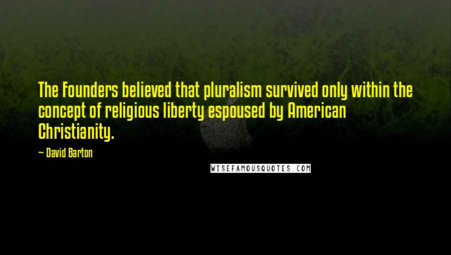 David Barton quotes: The Founders believed that pluralism survived only within the concept of religious liberty espoused by American Christianity.