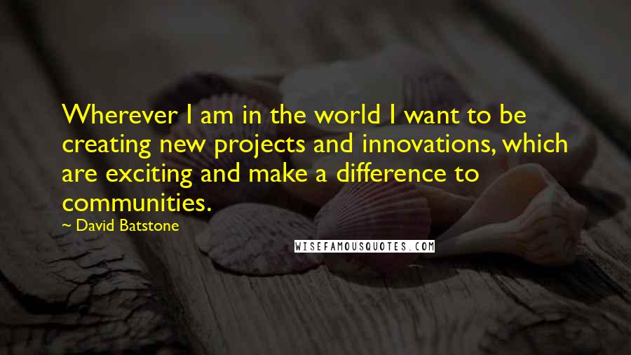 David Batstone quotes: Wherever I am in the world I want to be creating new projects and innovations, which are exciting and make a difference to communities.