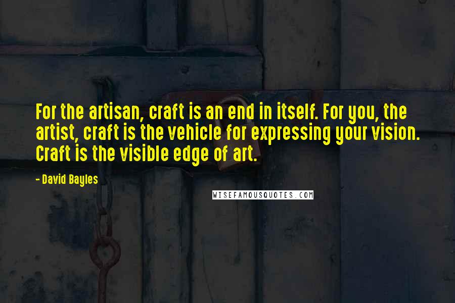 David Bayles quotes: For the artisan, craft is an end in itself. For you, the artist, craft is the vehicle for expressing your vision. Craft is the visible edge of art.