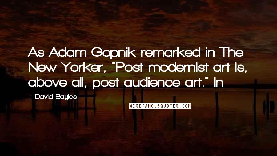 David Bayles quotes: As Adam Gopnik remarked in The New Yorker, "Post-modernist art is, above all, post-audience art." In