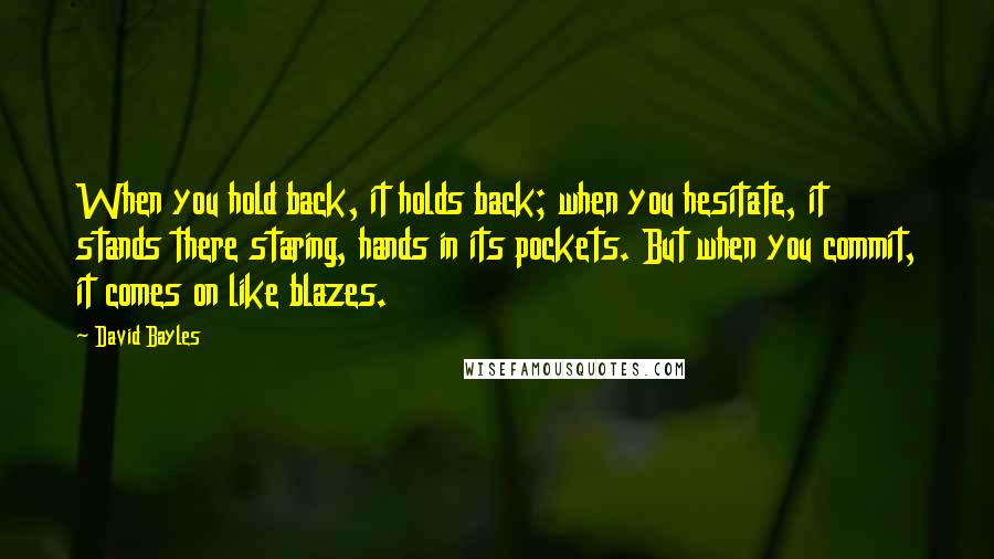 David Bayles quotes: When you hold back, it holds back; when you hesitate, it stands there staring, hands in its pockets. But when you commit, it comes on like blazes.