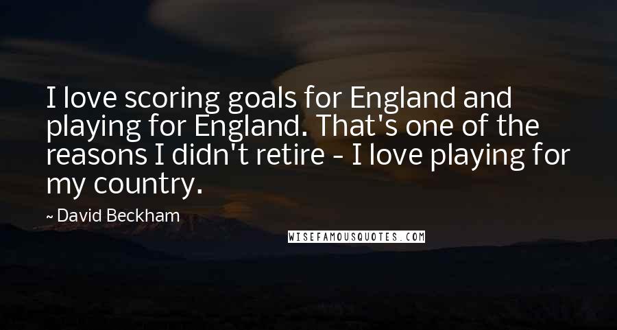 David Beckham quotes: I love scoring goals for England and playing for England. That's one of the reasons I didn't retire - I love playing for my country.