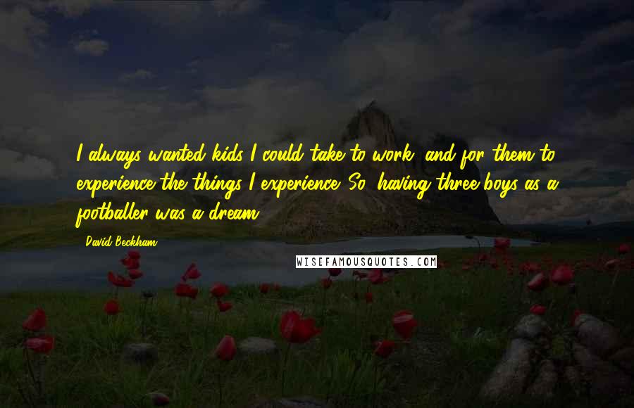 David Beckham quotes: I always wanted kids I could take to work, and for them to experience the things I experience. So, having three boys as a footballer was a dream.