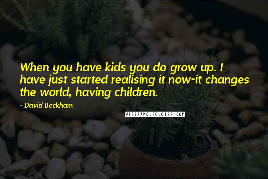 David Beckham quotes: When you have kids you do grow up. I have just started realising it now-it changes the world, having children.