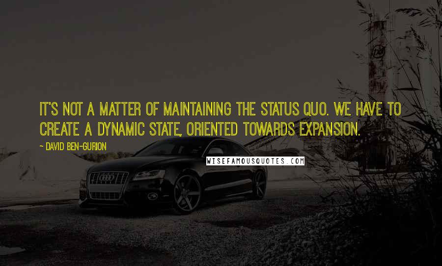 David Ben-Gurion quotes: It's not a matter of maintaining the status quo. We have to create a dynamic state, oriented towards expansion.