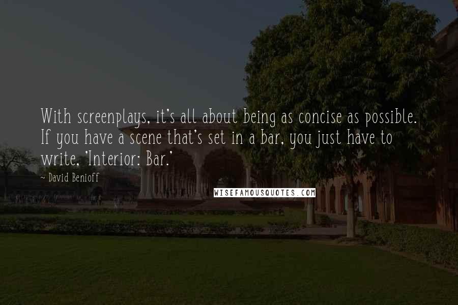 David Benioff quotes: With screenplays, it's all about being as concise as possible. If you have a scene that's set in a bar, you just have to write, 'Interior: Bar.'