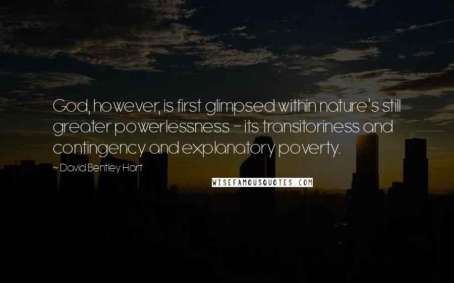 David Bentley Hart quotes: God, however, is first glimpsed within nature's still greater powerlessness - its transitoriness and contingency and explanatory poverty.