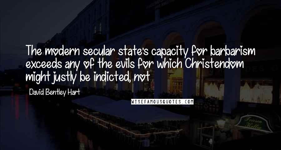 David Bentley Hart quotes: The modern secular state's capacity for barbarism exceeds any of the evils for which Christendom might justly be indicted, not