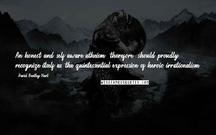 David Bentley Hart quotes: An honest and self-aware atheism, therefore, should proudly recognize itself as the quintessential expression of heroic irrationalism: