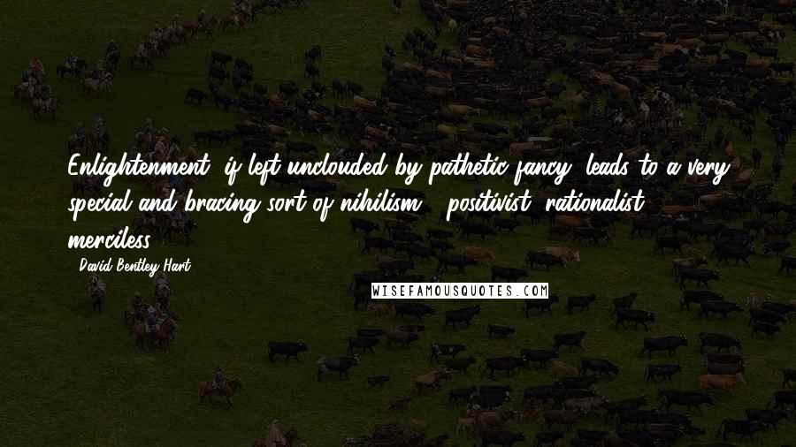 David Bentley Hart quotes: Enlightenment, if left unclouded by pathetic fancy, leads to a very special and bracing sort of nihilism - positivist, rationalist ... merciless.