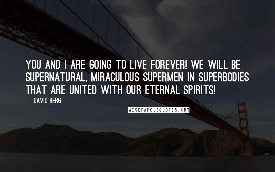 David Berg quotes: You and I are going to live forever! We will be supernatural, miraculous supermen in superbodies that are united with our eternal spirits! David Berg quotes: You and I are going to live forever! We will be supernatural, miraculous supermen in superbodies that are united with our eternal spirits!