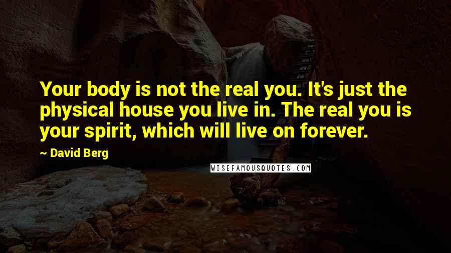 David Berg quotes: Your body is not the real you. It's just the physical house you live in. The real you is your spirit, which will live on forever. David Berg quotes: Your body is not the real you. It's just the physical house you live in. The real you is your spirit, which will live on forever.