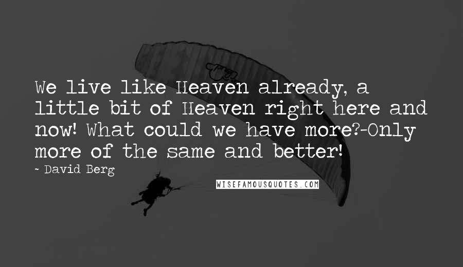 David Berg quotes: We live like Heaven already, a little bit of Heaven right here and now! What could we have more?-Only more of the same and better! David Berg quotes: We live like Heaven already, a little bit of Heaven right here and now! What could we have more?-Only more of the same and better!