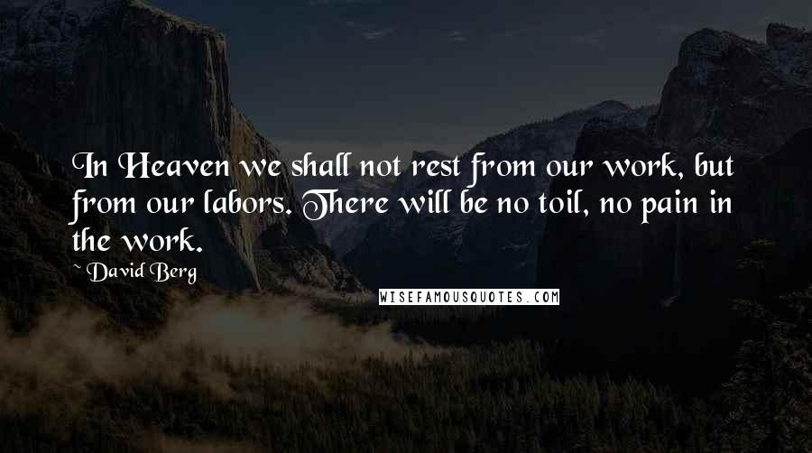 David Berg quotes: In Heaven we shall not rest from our work, but from our labors. There will be no toil, no pain in the work. David Berg quotes: In Heaven we shall not rest from our work, but from our labors. There will be no toil, no pain in the work.